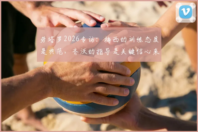 劳塔罗2026专访：梅西的训练态度是典范，齐沃的指导是关键信心来源