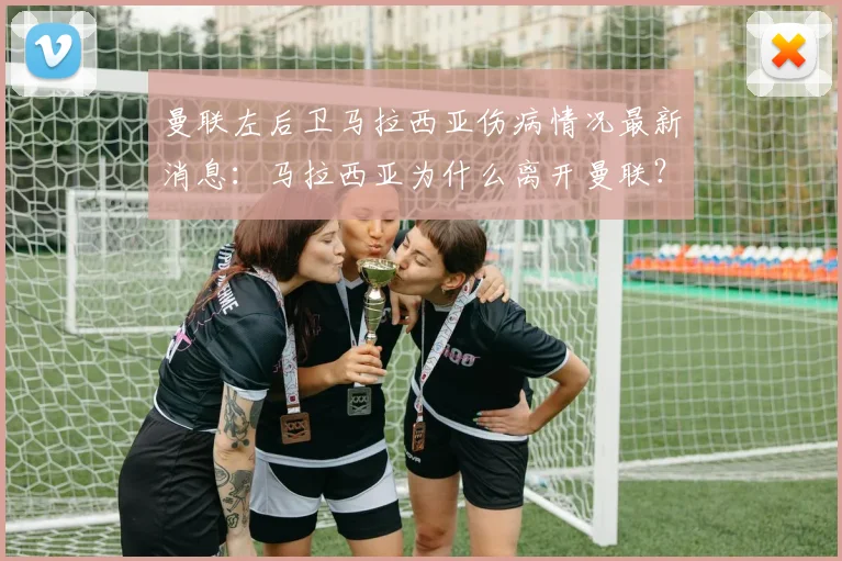 曼联左后卫马拉西亚伤病情况最新消息：马拉西亚为什么离开曼联？与曼联合同到期了吗？未来去哪？