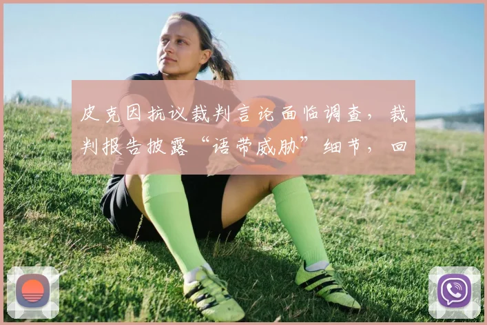 皮克因抗议裁判言论面临调查，裁判报告披露“语带威胁”细节，回顾西甲类似处罚案例