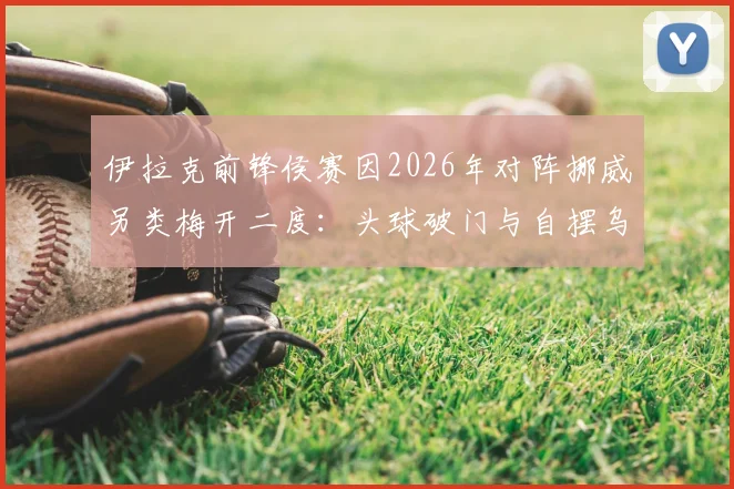 伊拉克前锋侯赛因2026年对阵挪威另类梅开二度:头球破门与自摆乌龙同场,足球史罕见案例回顾