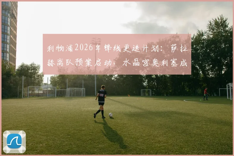 利物浦2026年锋线更迭计划:萨拉赫离队预案启动,水晶宫奥利塞成首要替代目标分析