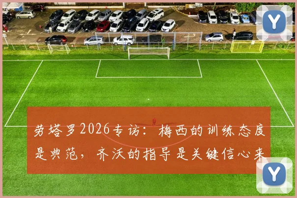 劳塔罗2026专访：梅西的训练态度是典范，齐沃的指导是关键信心来源