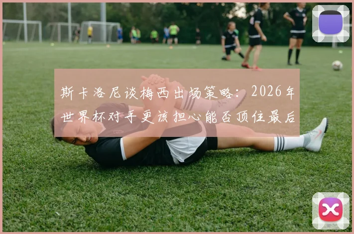 斯卡洛尼谈梅西出场策略:2026年世界杯对手更该担心能否顶住最后20分钟冲击
