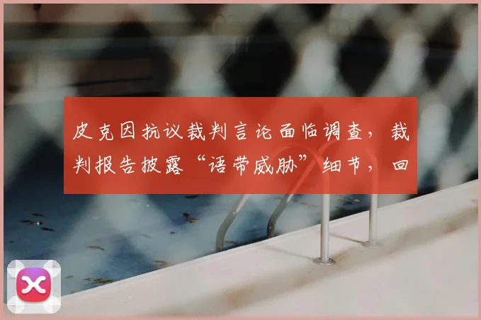 皮克因抗议裁判言论面临调查,裁判报告披露“语带威胁”细节,回顾西甲类似处罚案例
