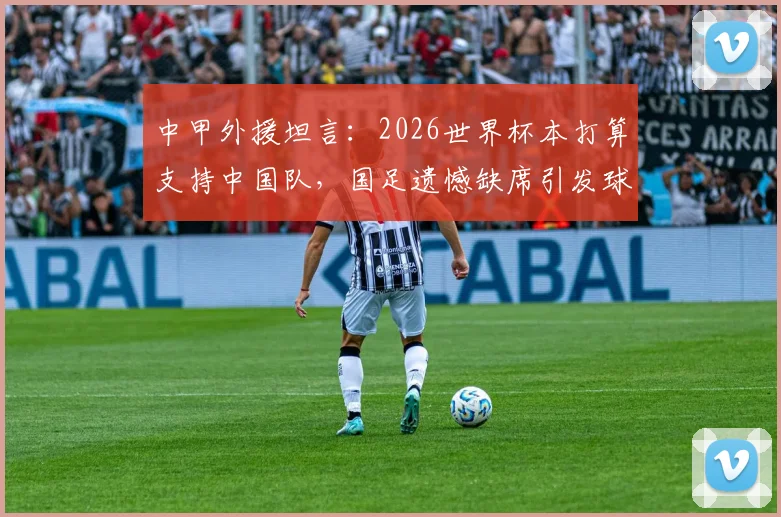 中甲外援坦言：2026世界杯本打算支持中国队，国足遗憾缺席引发球迷深思