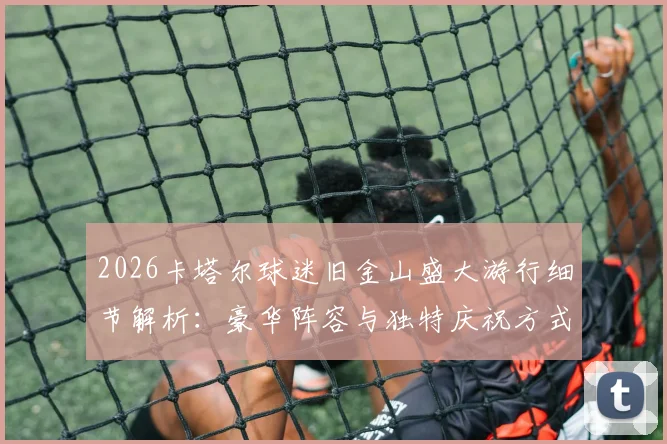 2026卡塔尔球迷旧金山盛大游行细节解析：豪华阵容与独特庆祝方式全曝光，亚洲金主如何征服北美街头