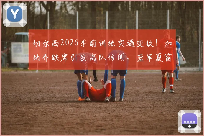 切尔西2026季前训练突遇变故！加纳乔缺席引发离队传闻，蓝军夏窗清洗计划浮出水面