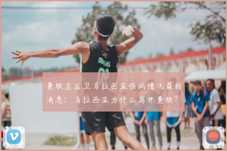 曼联左后卫马拉西亚伤病情况最新消息:马拉西亚为什么离开曼联?与曼联合同到期了吗?未来去哪?