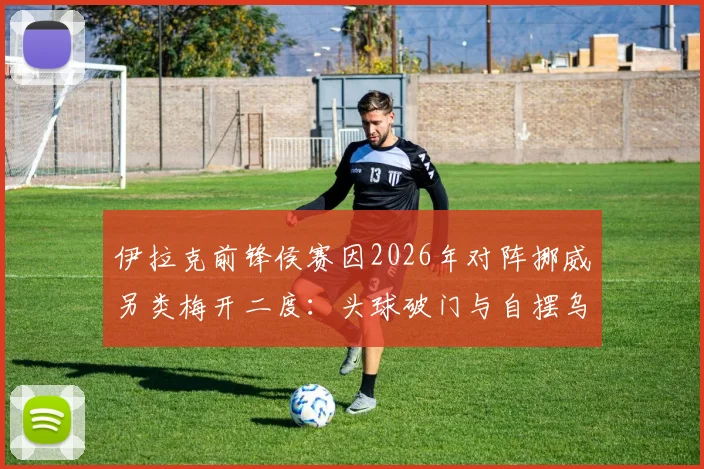 伊拉克前锋侯赛因2026年对阵挪威另类梅开二度：头球破门与自摆乌龙同场，足球史罕见案例回顾