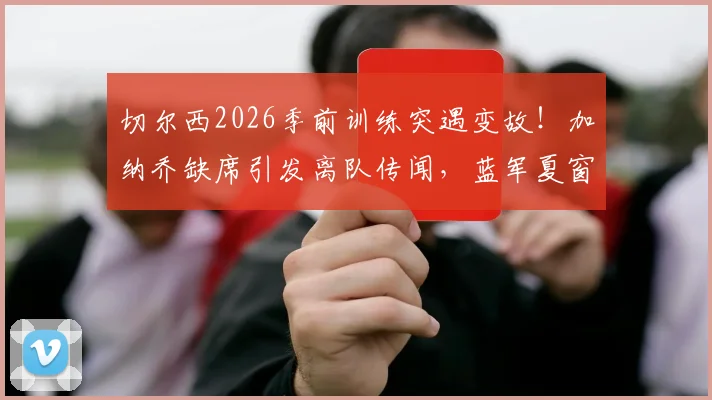 切尔西2026季前训练突遇变故!加纳乔缺席引发离队传闻,蓝军夏窗清洗计划浮出水面