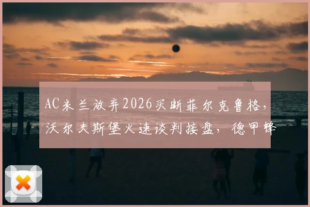 AC米兰放弃2026买断菲尔克鲁格，沃尔夫斯堡火速谈判接盘，德甲锋霸下一站动向全解析
