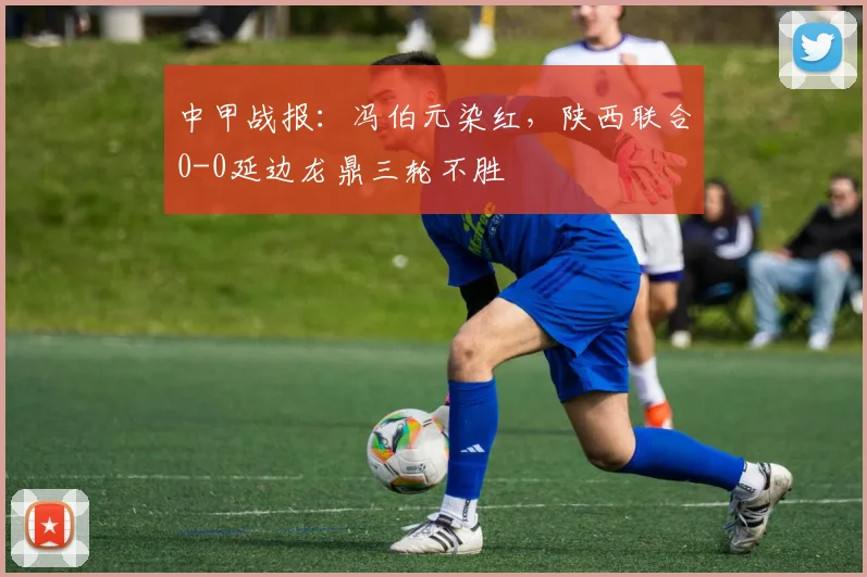 中甲战报：冯伯元染红，陕西联合0-0延边龙鼎三轮不胜