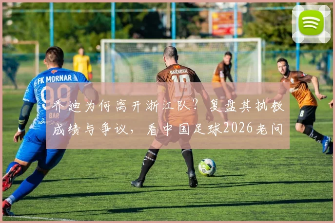 乔迪为何离开浙江队?复盘其执教成绩与争议,看中国足球2026老问题如何再现