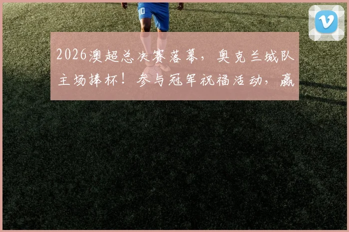 2026澳超总决赛落幕，奥克兰城队主场捧杯！参与冠军祝福活动，赢取限量冠军球衣与丰厚大奖