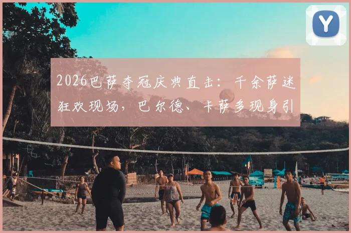2026巴萨夺冠庆典直击：千余萨迷狂欢现场，巴尔德、卡萨多现身引爆欢呼，完整攻略指南